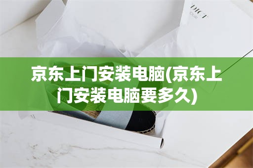 京东上门安装电脑(京东上门安装电脑要多久)