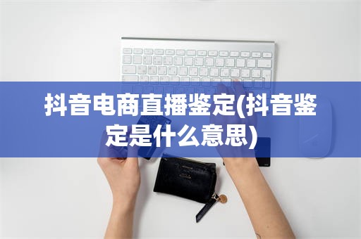 抖音电商直播鉴定(抖音鉴定是什么意思)