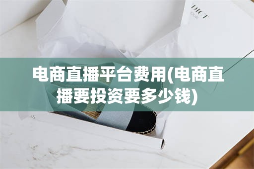 电商直播平台费用(电商直播要投资要多少钱)