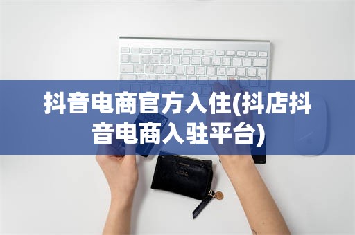 抖音电商官方入住(抖店抖音电商入驻平台)