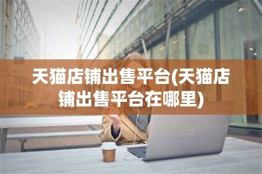天猫店铺出售平台(天猫店铺出售平台在哪里)