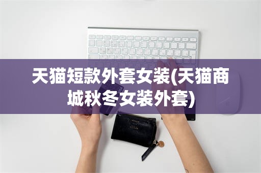天猫短款外套女装(天猫商城秋冬女装外套)