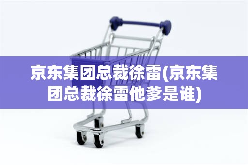 京东集团总裁徐雷(京东集团总裁徐雷他爹是谁)