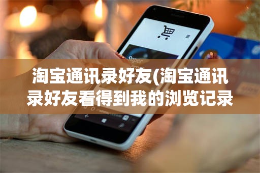 淘宝通讯录好友(淘宝通讯录好友看得到我的浏览记录吗)