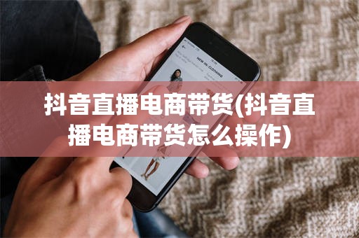 抖音直播电商带货(抖音直播电商带货怎么操作)