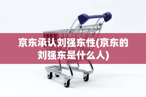 京东承认刘强东性(京东的刘强东是什么人)