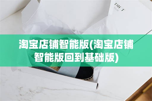 淘宝店铺智能版(淘宝店铺智能版回到基础版)