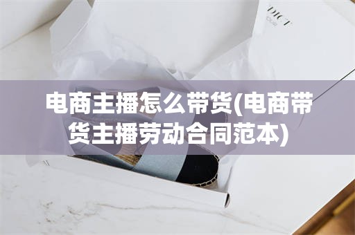 电商主播怎么带货(电商带货主播劳动合同范本)