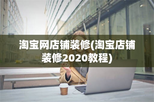 淘宝网店铺装修(淘宝店铺装修2020教程)