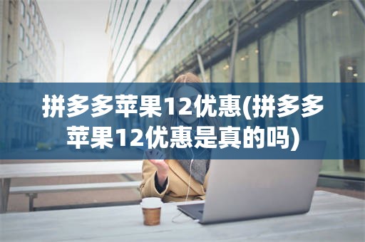 拼多多苹果12优惠(拼多多苹果12优惠是真的吗)