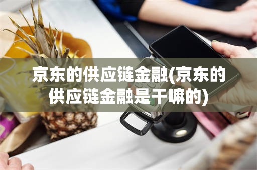 京东的供应链金融(京东的供应链金融是干嘛的)