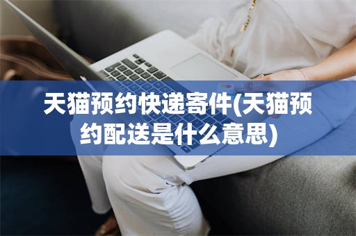 天猫预约快递寄件(天猫预约配送是什么意思)