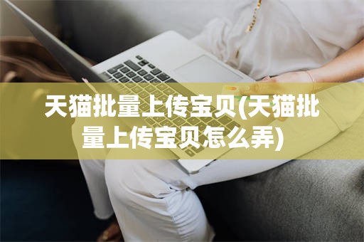 天猫批量上传宝贝(天猫批量上传宝贝怎么弄)