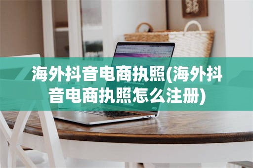 海外抖音电商执照(海外抖音电商执照怎么注册)