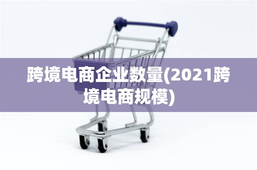 跨境电商企业数量(2021跨境电商规模)