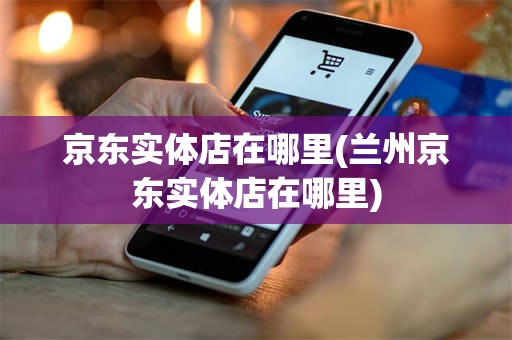 京东实体店在哪里(兰州京东实体店在哪里)