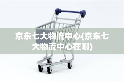 京东七大物流中心(京东七大物流中心在哪)