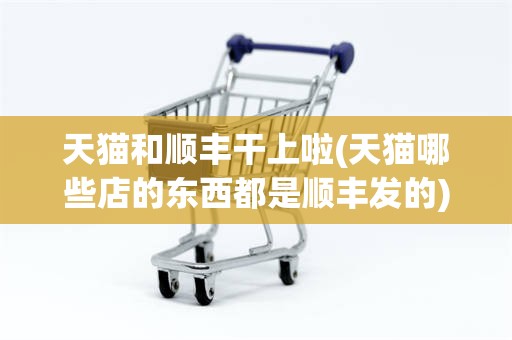 天猫和顺丰干上啦(天猫哪些店的东西都是顺丰发的)