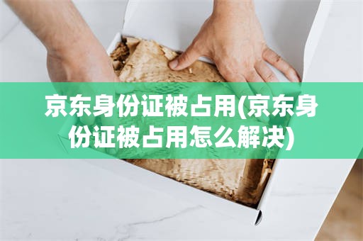 京东身份证被占用(京东身份证被占用怎么解决)