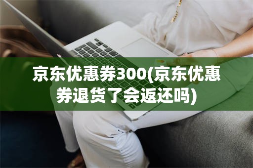 京东优惠券300(京东优惠券退货了会返还吗)