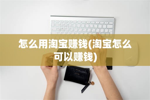 怎么用淘宝赚钱(淘宝怎么可以赚钱)