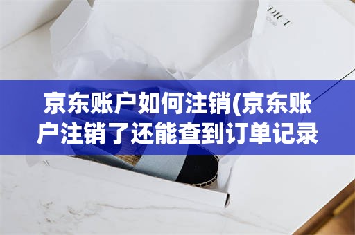 京东账户如何注销(京东账户注销了还能查到订单记录吗)