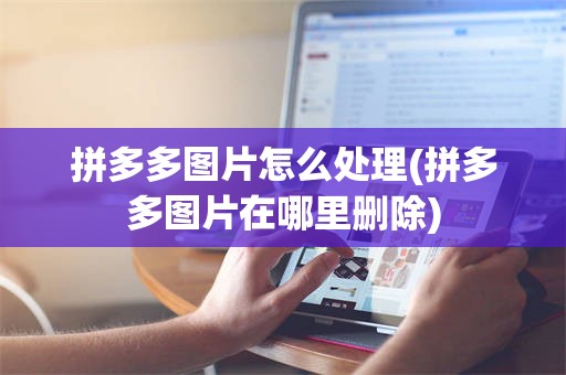 拼多多图片怎么处理(拼多多图片在哪里删除)